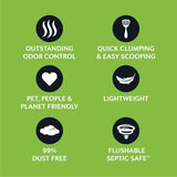 Outstanding odour control, quick clumping and easy scooping, pet people and planet friendly, lightweight, 99% dust free, flushable septic safe.